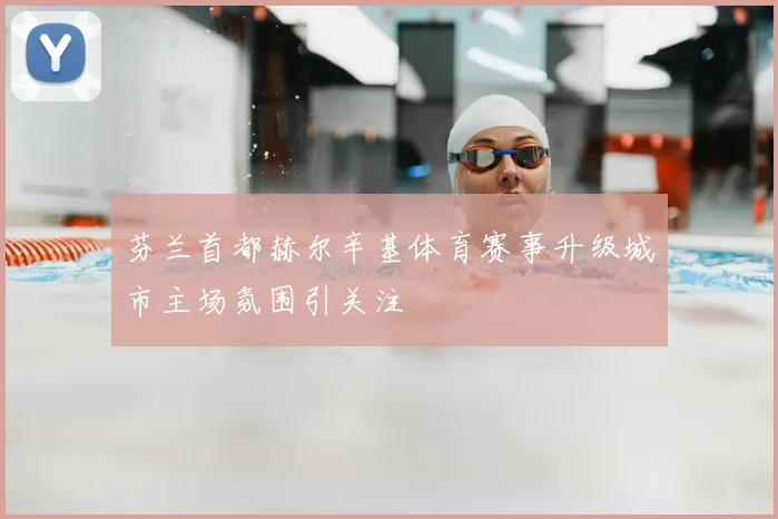 芬兰首都赫尔辛基体育赛事升级城市主场氛围引关注