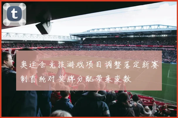 奥运会竞技游戏项目调整落定新赛制首轮对奖牌分配带来变数
