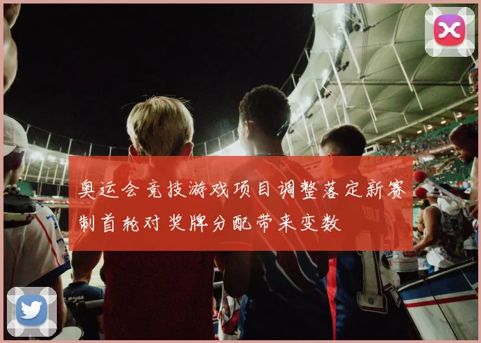 奥运会竞技游戏项目调整落定新赛制首轮对奖牌分配带来变数