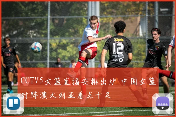 CCTV5女篮直播安排出炉 中国女篮对阵澳大利亚看点十足