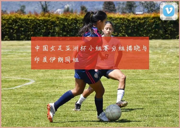 中国女足亚洲杯小组赛分组揭晓与印度伊朗同组