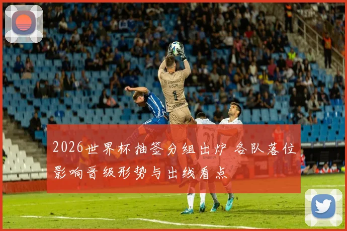 2026世界杯抽签分组出炉 各队落位影响晋级形势与出线看点