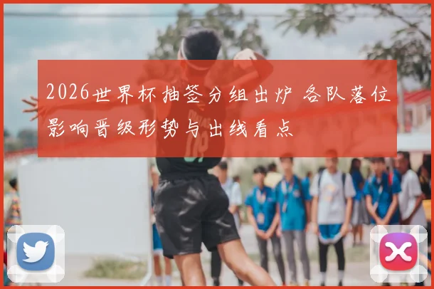 2026世界杯抽签分组出炉 各队落位影响晋级形势与出线看点