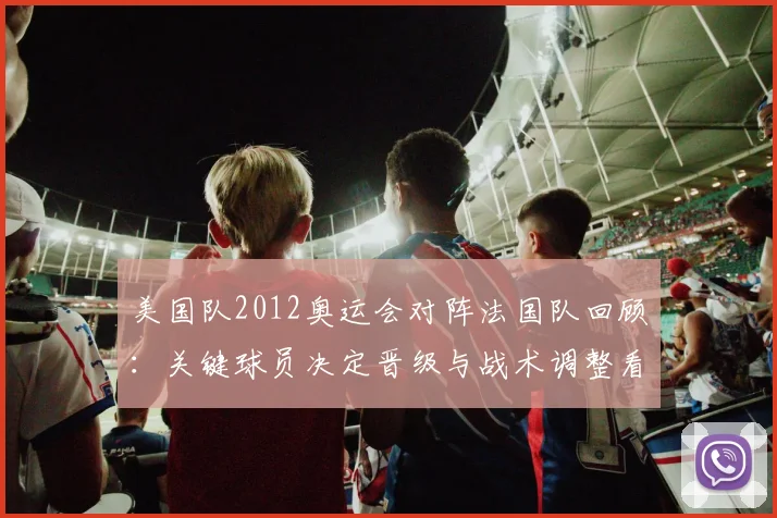 美国队2012奥运会对阵法国队回顾:关键球员决定晋级与战术调整看点