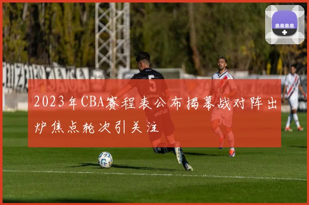 2023年CBA赛程表公布揭幕战对阵出炉焦点轮次引关注