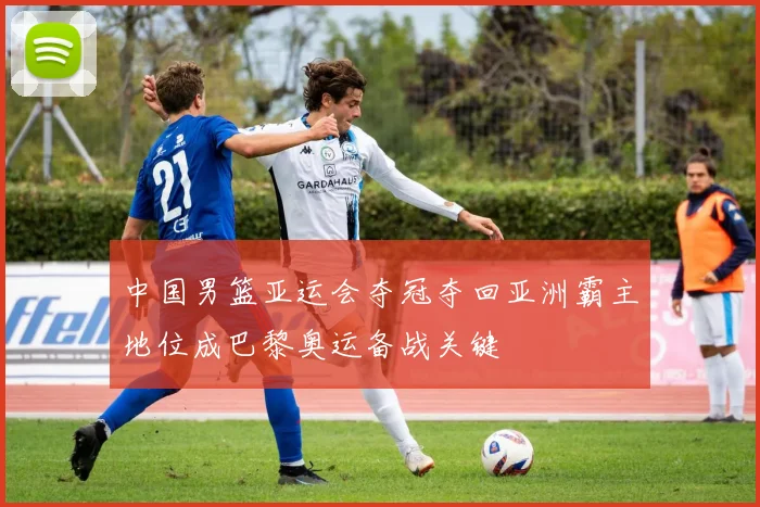 中国男篮亚运会夺冠夺回亚洲霸主地位成巴黎奥运备战关键