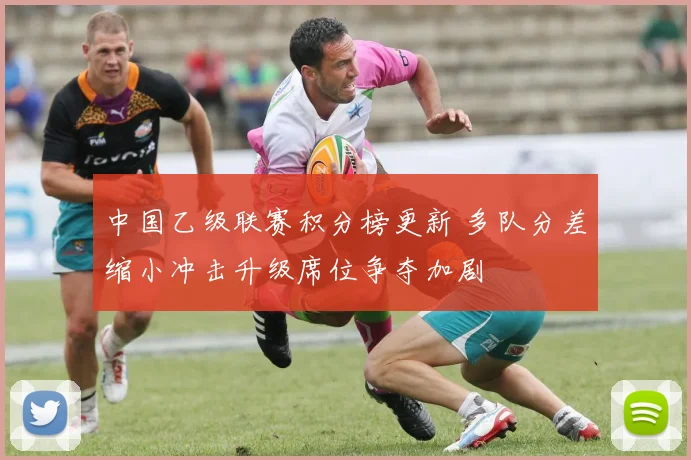 中国乙级联赛积分榜更新 多队分差缩小冲击升级席位争夺加剧