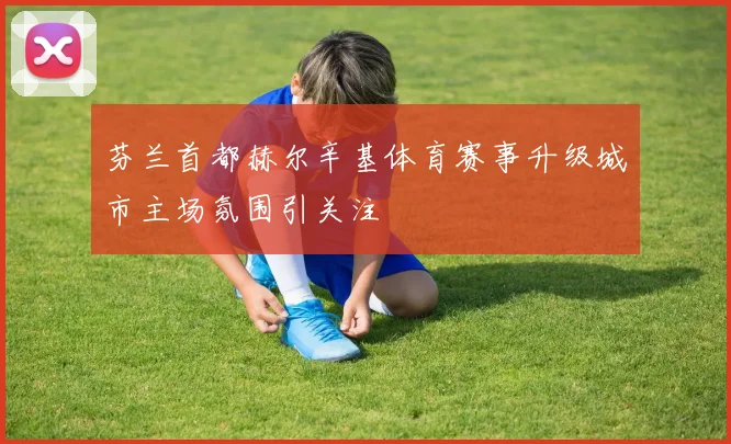 芬兰首都赫尔辛基体育赛事升级城市主场氛围引关注