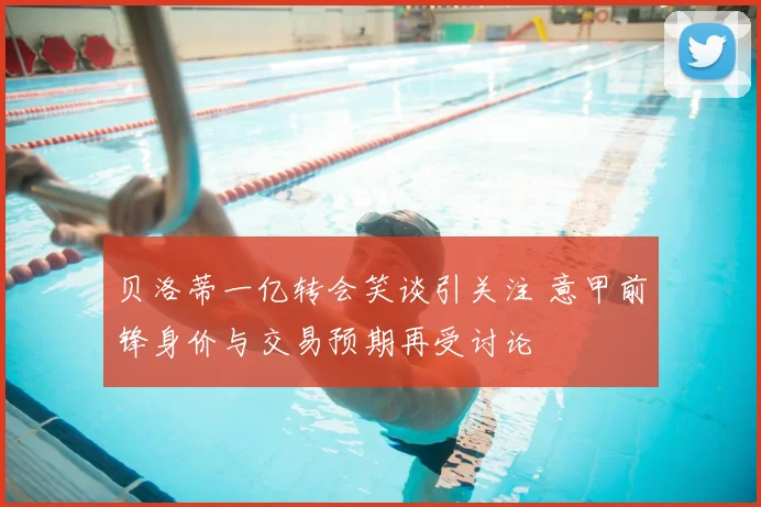 贝洛蒂一亿转会笑谈引关注 意甲前锋身价与交易预期再受讨论