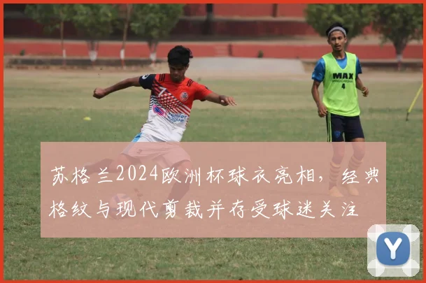 苏格兰2024欧洲杯球衣亮相，经典格纹与现代剪裁并存受球迷关注