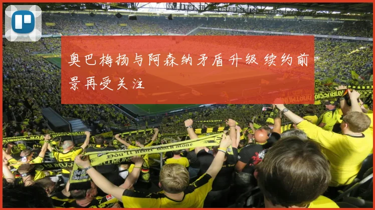 奥巴梅扬与阿森纳矛盾升级 续约前景再受关注