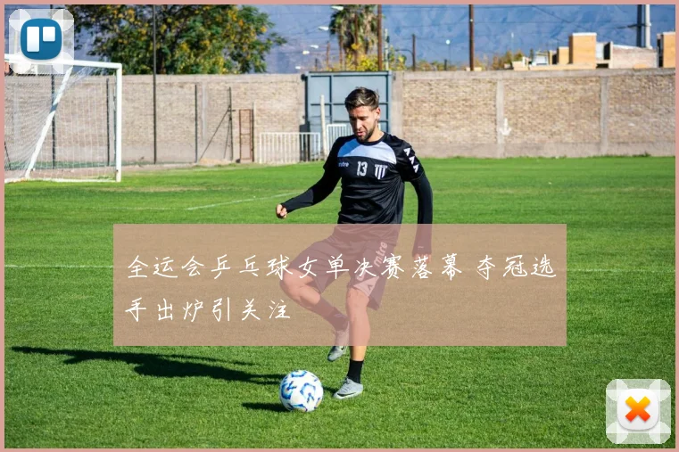 全运会乒乓球女单决赛落幕 夺冠选手出炉引关注