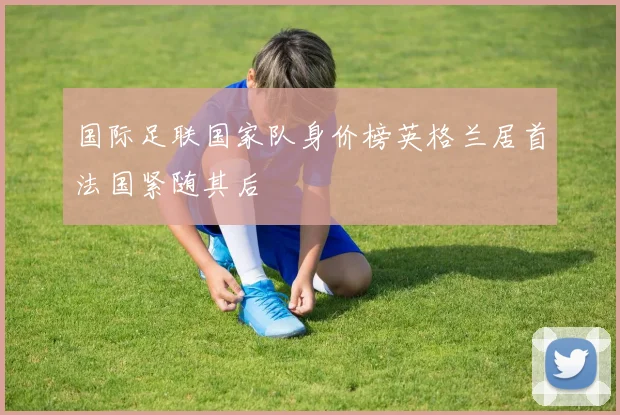 国际足联国家队身价榜英格兰居首法国紧随其后
