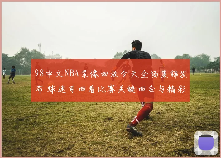 98中文NBA录像回放今天全场集锦发布 球迷可回看比赛关键回合与精彩瞬间