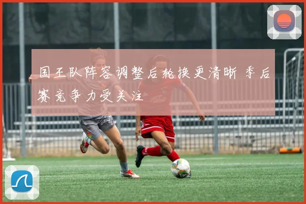 国王队阵容调整后轮换更清晰 季后赛竞争力受关注