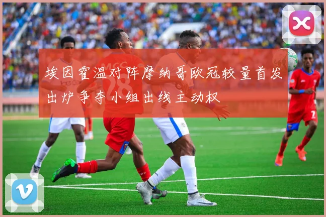 埃因霍温对阵摩纳哥欧冠较量首发出炉争夺小组出线主动权