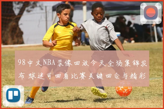98中文NBA录像回放今天全场集锦发布 球迷可回看比赛关键回合与精彩瞬间