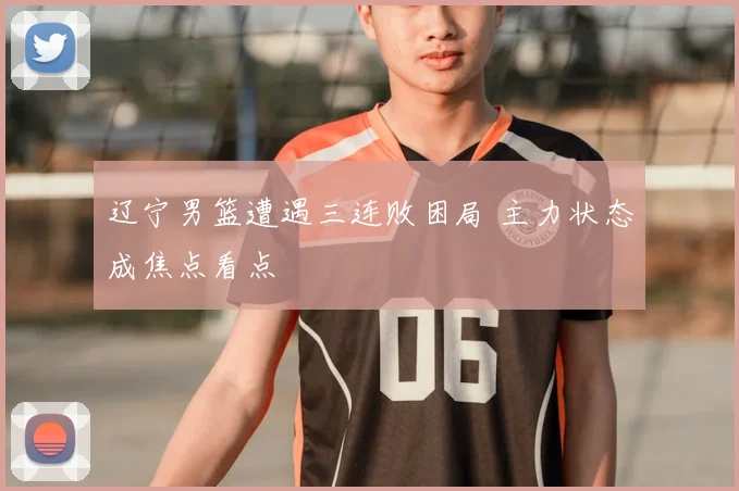 辽宁男篮遭遇三连败困局 主力状态成焦点看点