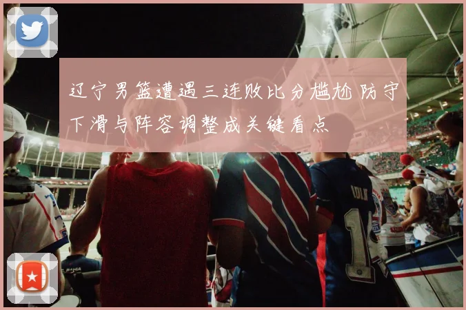 辽宁男篮遭遇三连败比分尴尬 防守下滑与阵容调整成关键看点