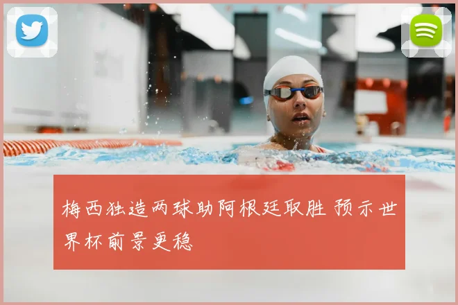 梅西独造两球助阿根廷取胜 预示世界杯前景更稳