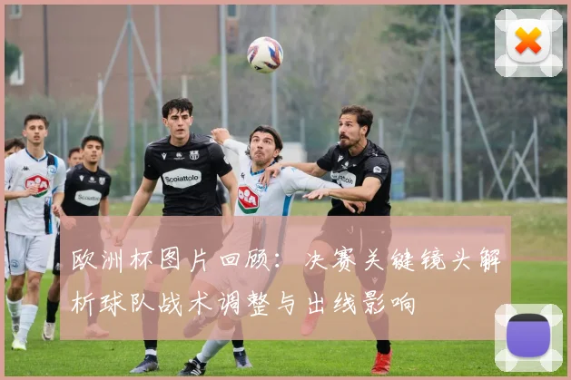欧洲杯图片回顾：决赛关键镜头解析球队战术调整与出线影响