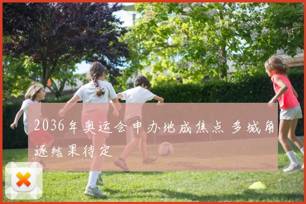 2036年奥运会申办地成焦点 多城角逐结果待定