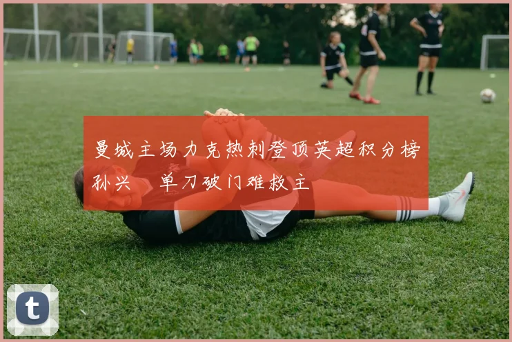 曼城主场力克热刺登顶英超积分榜孙兴慜单刀破门难救主