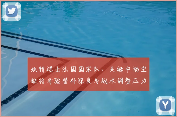 坎特退出法国国家队，关键中场空缺将考验替补深度与战术调整压力