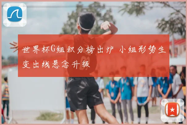 世界杯G组积分榜出炉 小组形势生变出线悬念升级