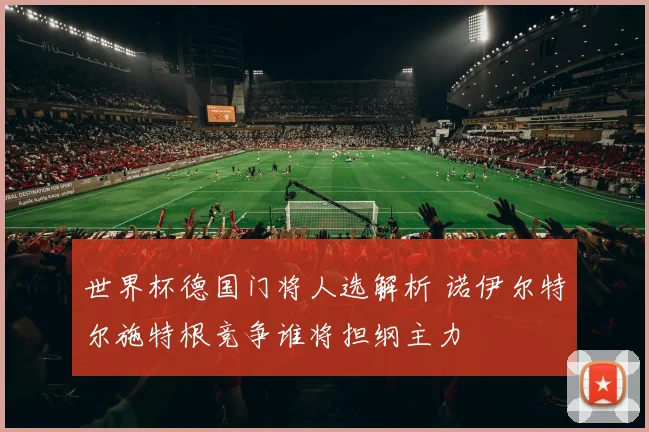 世界杯德国门将人选解析 诺伊尔特尔施特根竞争谁将担纲主力