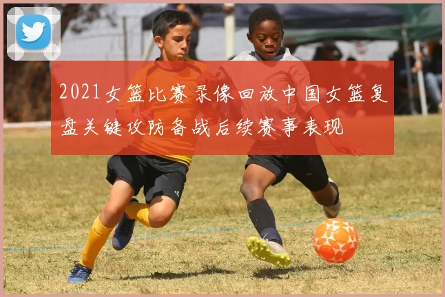 2021女篮比赛录像回放中国女篮复盘关键攻防备战后续赛事表现