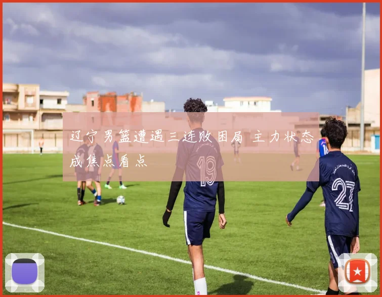 辽宁男篮遭遇三连败困局 主力状态成焦点看点