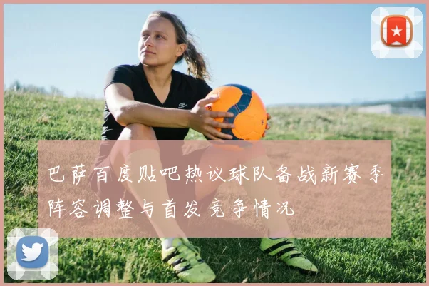 巴萨百度贴吧热议球队备战新赛季阵容调整与首发竞争情况