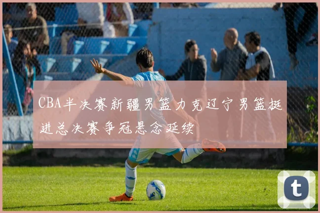 CBA半决赛新疆男篮力克辽宁男篮挺进总决赛争冠悬念延续