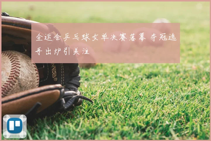 全运会乒乓球女单决赛落幕 夺冠选手出炉引关注