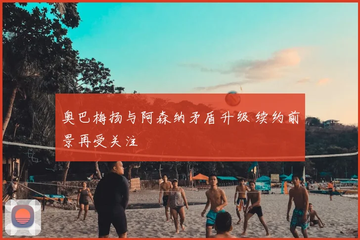 奥巴梅扬与阿森纳矛盾升级 续约前景再受关注