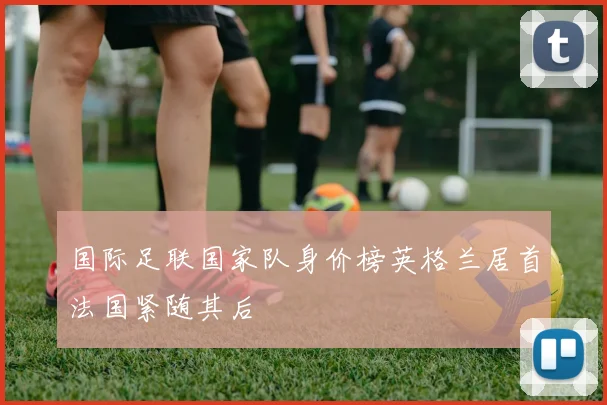 国际足联国家队身价榜英格兰居首法国紧随其后