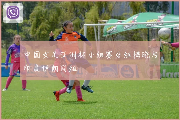 中国女足亚洲杯小组赛分组揭晓与印度伊朗同组