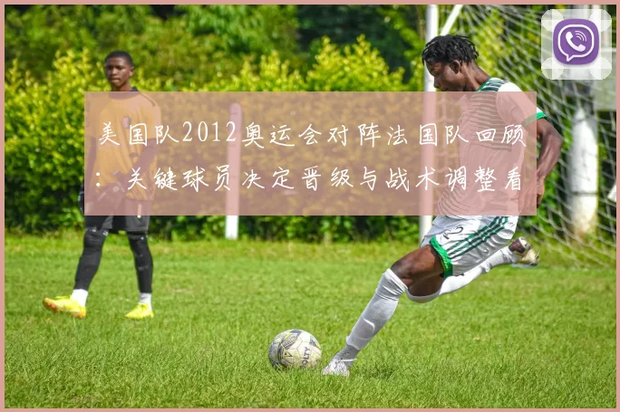 美国队2012奥运会对阵法国队回顾:关键球员决定晋级与战术调整看点