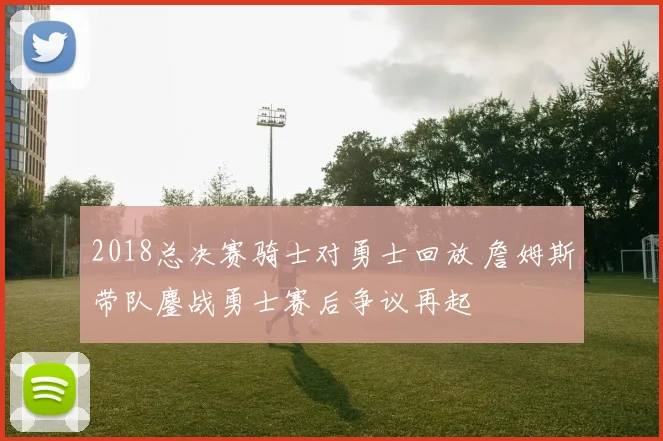 2018总决赛骑士对勇士回放 詹姆斯带队鏖战勇士赛后争议再起