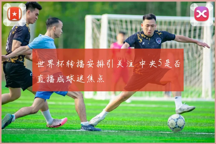 世界杯转播安排引关注 中央5是否直播成球迷焦点